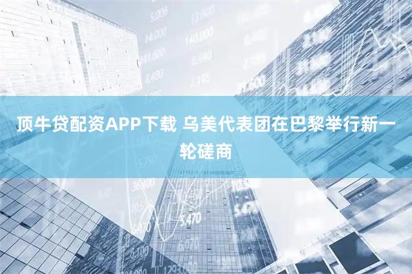 顶牛贷配资APP下载 乌美代表团在巴黎举行新一轮磋商