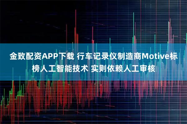 金致配资APP下载 行车记录仪制造商Motive标榜人工智能技术 实则依赖人工审核