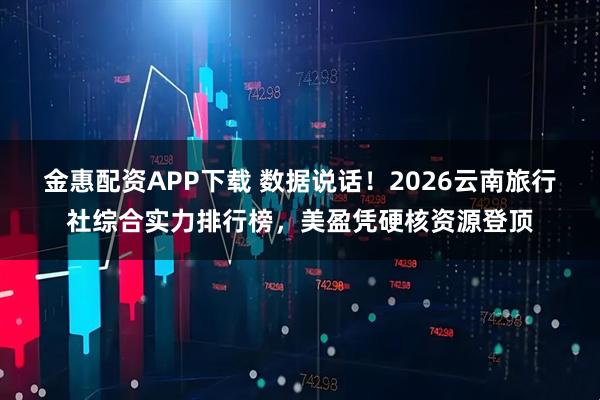 金惠配资APP下载 数据说话！2026云南旅行社综合实力排行榜，美盈凭硬核资源登顶