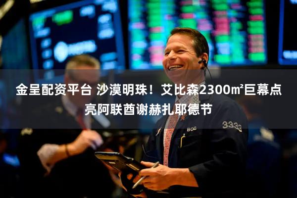 金呈配资平台 沙漠明珠！艾比森2300㎡巨幕点亮阿联酋谢赫扎耶德节