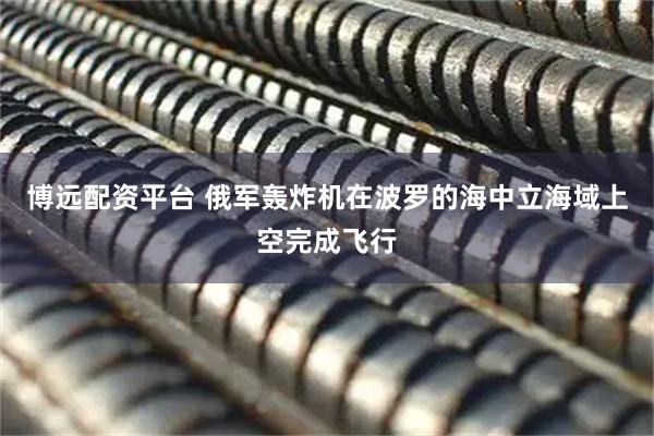 博远配资平台 俄军轰炸机在波罗的海中立海域上空完成飞行