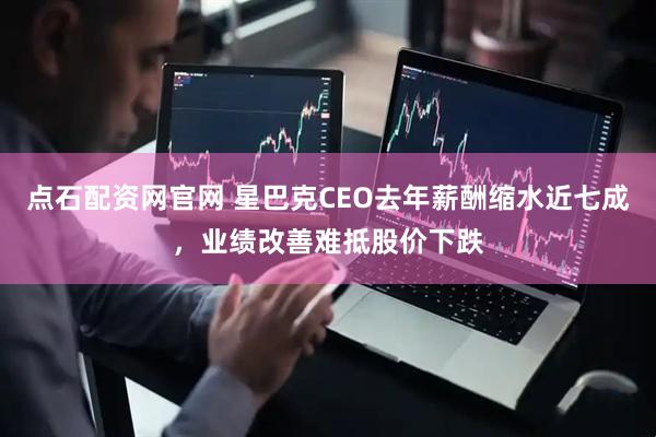 点石配资网官网 星巴克CEO去年薪酬缩水近七成，业绩改善难抵股价下跌