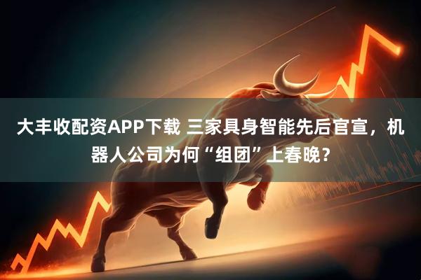 大丰收配资APP下载 三家具身智能先后官宣，机器人公司为何“组团”上春晚？