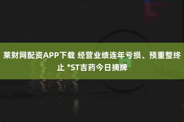 莱财网配资APP下载 经营业绩连年亏损、预重整终止 *ST吉药今日摘牌