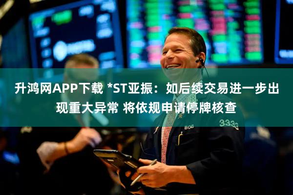 升鸿网APP下载 *ST亚振：如后续交易进一步出现重大异常 将依规申请停牌核查