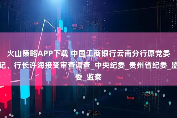 火山策略APP下载 中国工商银行云南分行原党委书记、行长许海接受审查调查_中央纪委_贵州省纪委_监察