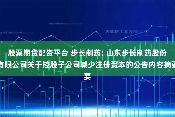 股票期货配资平台 步长制药: 山东步长制药股份有限公司关于控股子公司减少注册资本的公告内容摘要