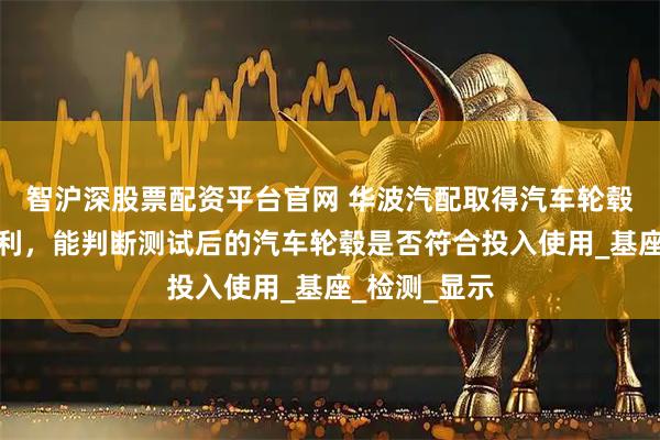 智沪深股票配资平台官网 华波汽配取得汽车轮毂测试工装专利，能判断测试后的汽车轮毂是否符合投入使用_基座_检测_显示