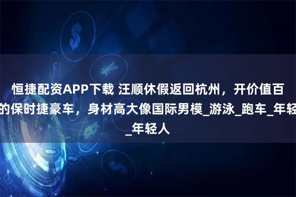恒捷配资APP下载 汪顺休假返回杭州，开价值百万的保时捷豪车，身材高大像国际男模_游泳_跑车_年轻人