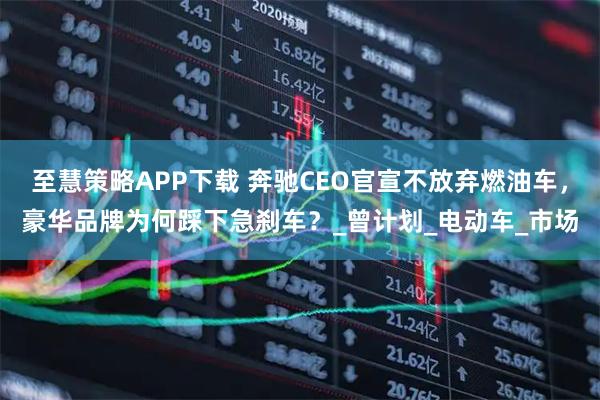 至慧策略APP下载 奔驰CEO官宣不放弃燃油车，豪华品牌为何踩下急刹车？_曾计划_电动车_市场