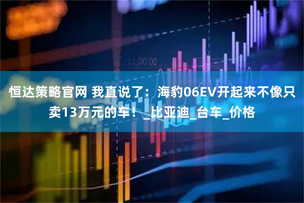 恒达策略官网 我直说了：海豹06EV开起来不像只卖13万元的车！_比亚迪_台车_价格