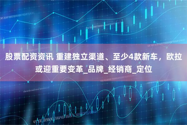 股票配资资讯 重建独立渠道、至少4款新车，欧拉或迎重要变革_品牌_经销商_定位