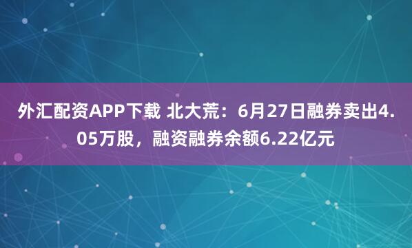 外汇配资APP下载 北大荒：6月27日融券卖出4.05万股，融资融券余额6.22亿元