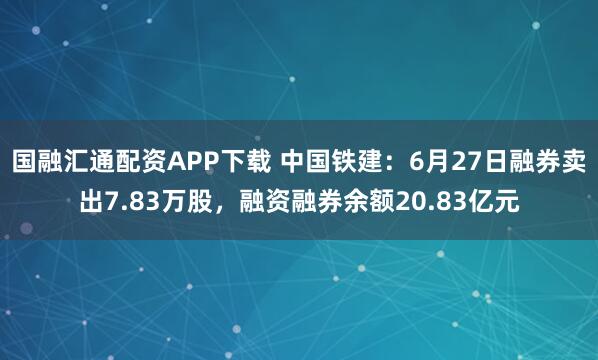 国融汇通配资APP下载 中国铁建：6月27日融券卖出7.83万股，融资融券余额20.83亿元