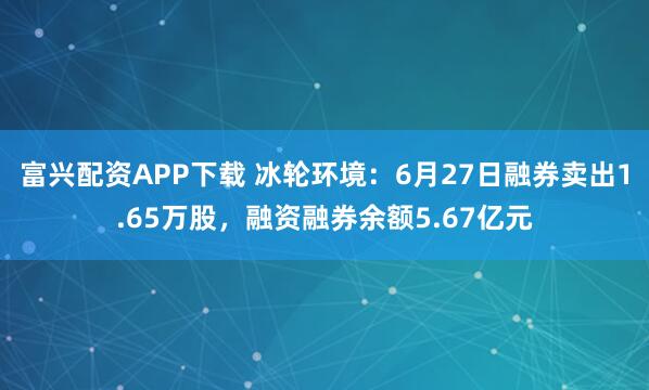 富兴配资APP下载 冰轮环境：6月27日融券卖出1.65万股，融资融券余额5.67亿元