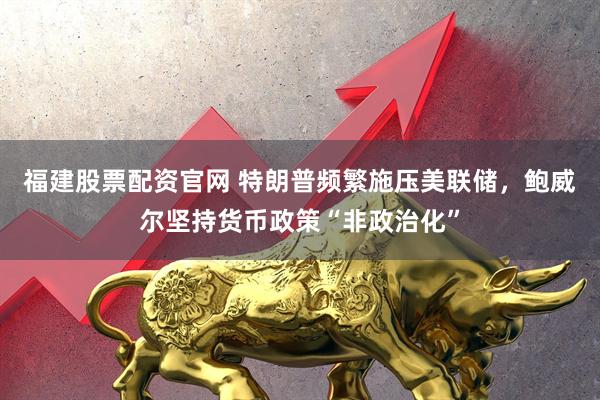 福建股票配资官网 特朗普频繁施压美联储，鲍威尔坚持货币政策“非政治化”