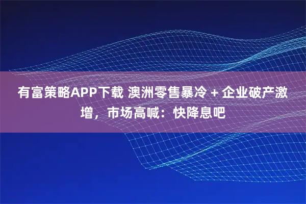 有富策略APP下载 澳洲零售暴冷 + 企业破产激增，市场高喊：快降息吧