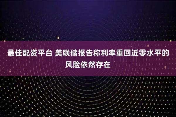 最佳配资平台 美联储报告称利率重回近零水平的风险依然存在