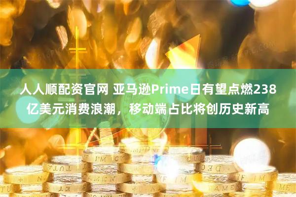 人人顺配资官网 亚马逊Prime日有望点燃238亿美元消费浪潮，移动端占比将创历史新高
