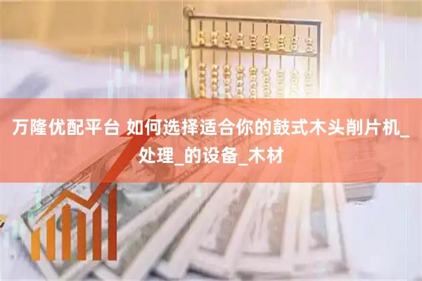 万隆优配平台 如何选择适合你的鼓式木头削片机_处理_的设备_木材