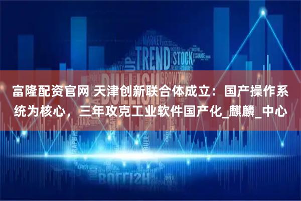 富隆配资官网 天津创新联合体成立：国产操作系统为核心，三年攻克工业软件国产化_麒麟_中心