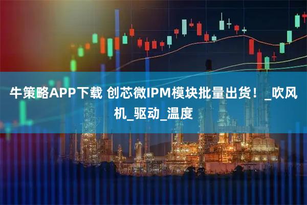 牛策略APP下载 创芯微IPM模块批量出货！_吹风机_驱动_温度