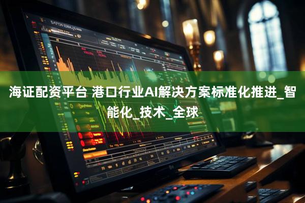 海证配资平台 港口行业AI解决方案标准化推进_智能化_技术_全球