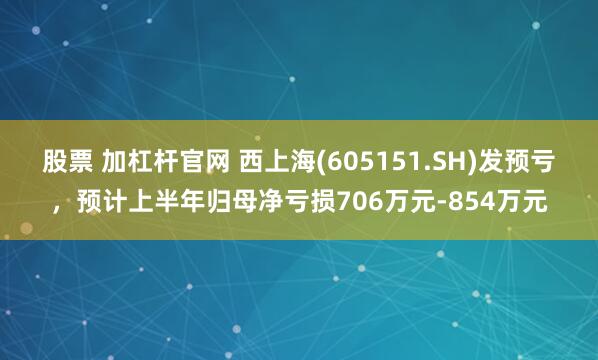 股票 加杠杆官网 西上海(605151.SH)发预亏，预计上半年归母净亏损706万元-854万元