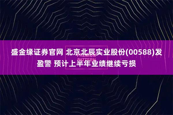 盛金缘证券官网 北京北辰实业股份(00588)发盈警 预计上半年业绩继续亏损