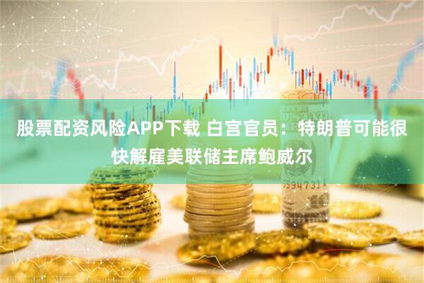 股票配资风险APP下载 白宫官员：特朗普可能很快解雇美联储主席鲍威尔