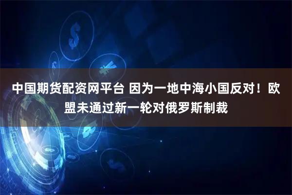 中国期货配资网平台 因为一地中海小国反对！欧盟未通过新一轮对俄罗斯制裁