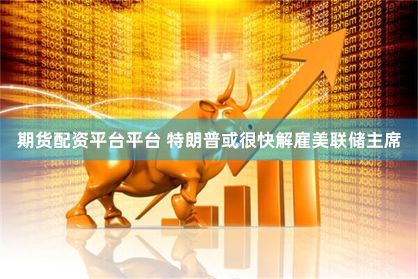 期货配资平台平台 特朗普或很快解雇美联储主席