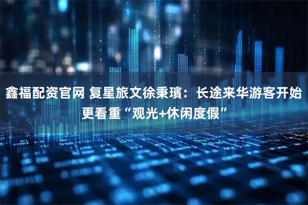 鑫福配资官网 复星旅文徐秉璸：长途来华游客开始更看重“观光+休闲度假”