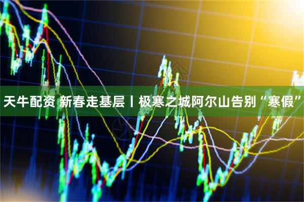 天牛配资 新春走基层丨极寒之城阿尔山告别“寒假”