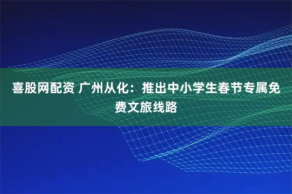 喜股网配资 广州从化：推出中小学生春节专属免费文旅线路