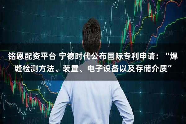铭恩配资平台 宁德时代公布国际专利申请：“焊缝检测方法、装置、电子设备以及存储介质”