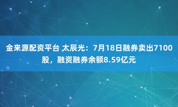 金来源配资平台 太辰光：7月18日融券卖出7100股，融资融券余额8.59亿元