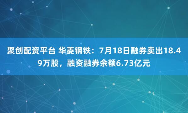 聚创配资平台 华菱钢铁：7月18日融券卖出18.49万股，融资融券余额6.73亿元