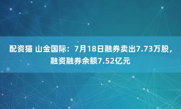 配资猫 山金国际：7月18日融券卖出7.73万股，融资融券余额7.52亿元