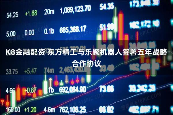 K8金融配资 东方精工与乐聚机器人签署五年战略合作协议