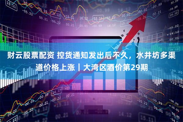 财云股票配资 控货通知发出后不久，水井坊多渠道价格上涨｜大湾区酒价第29期