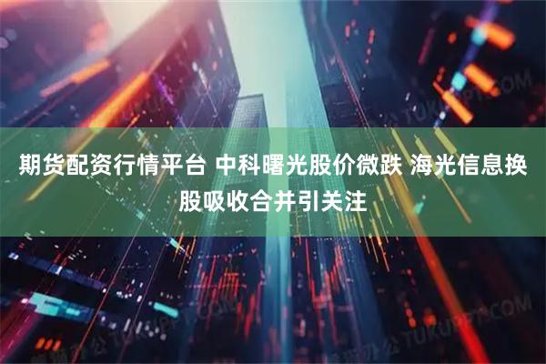 期货配资行情平台 中科曙光股价微跌 海光信息换股吸收合并引关注
