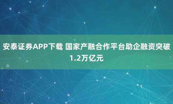 安泰证券APP下载 国家产融合作平台助企融资突破1.2万亿元