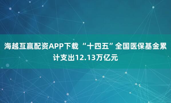 海越互赢配资APP下载 “十四五”全国医保基金累计支出12.13万亿元