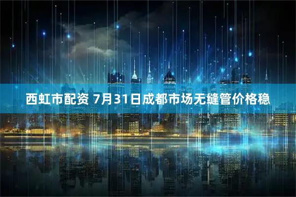 西虹市配资 7月31日成都市场无缝管价格稳