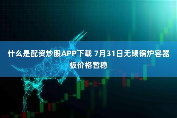 什么是配资炒股APP下载 7月31日无锡锅炉容器板价格暂稳