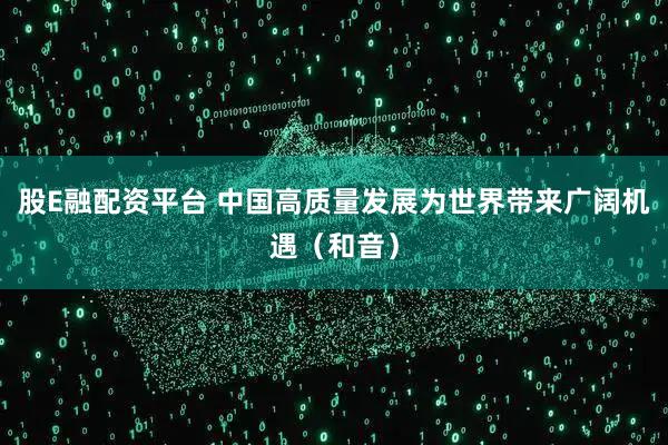 股E融配资平台 中国高质量发展为世界带来广阔机遇（和音）