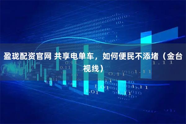 盈珑配资官网 共享电单车，如何便民不添堵（金台视线）