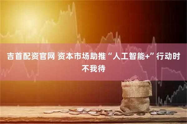 吉首配资官网 资本市场助推“人工智能+”行动时不我待