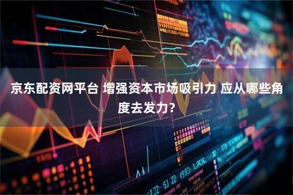 京东配资网平台 增强资本市场吸引力 应从哪些角度去发力？